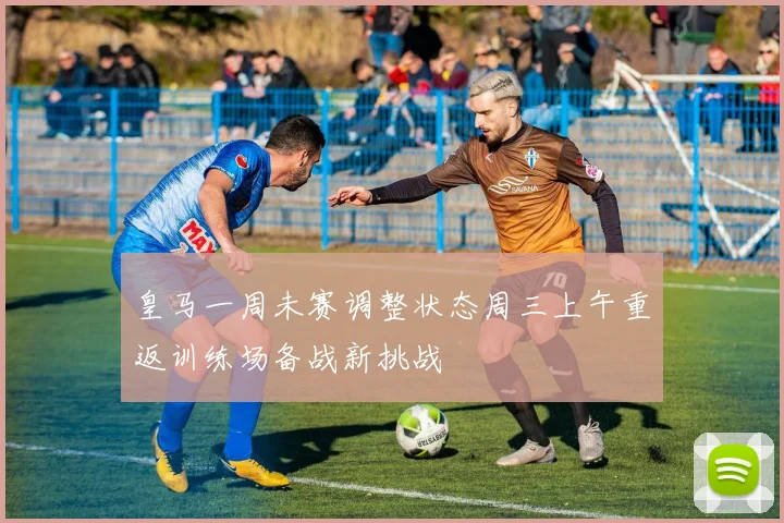皇马一周未赛调整状态周三上午重返训练场备战新挑战