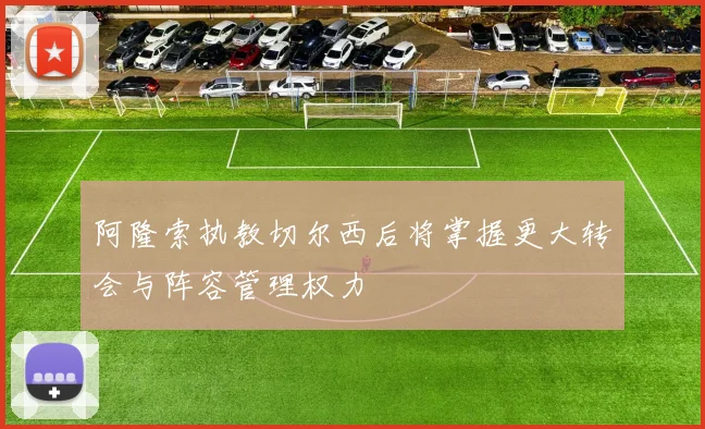 阿隆索执教切尔西后将掌握更大转会与阵容管理权力