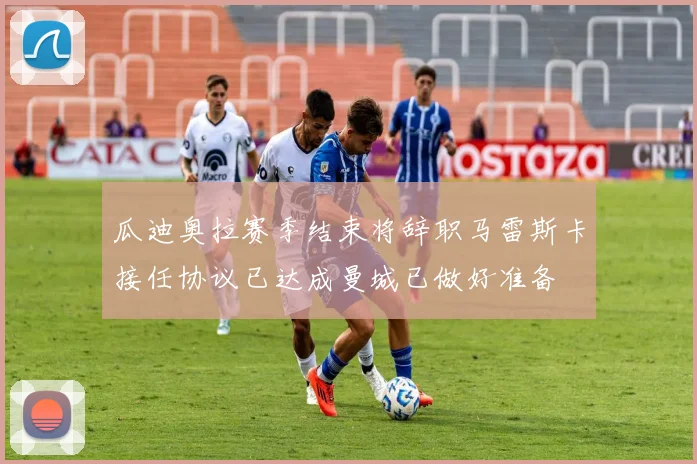瓜迪奥拉赛季结束将辞职马雷斯卡接任协议已达成曼城已做好准备