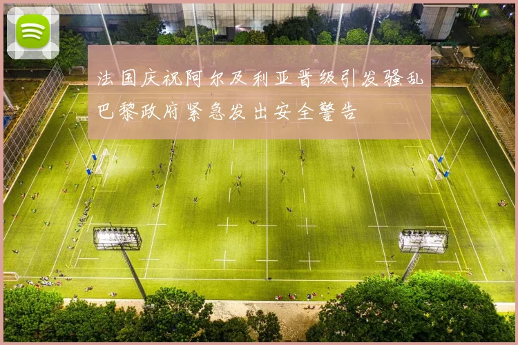 法国庆祝阿尔及利亚晋级引发骚乱巴黎政府紧急发出安全警告