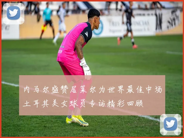 内马尔盛赞居莱尔为世界最佳中场土耳其美女球员专访精彩回顾