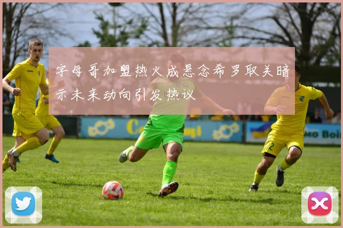 字母哥加盟热火成悬念希罗取关暗示未来动向引发热议