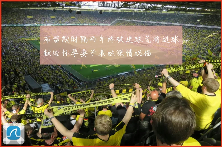 布雷默时隔两年终破进球荒将进球献给怀孕妻子表达深情祝福