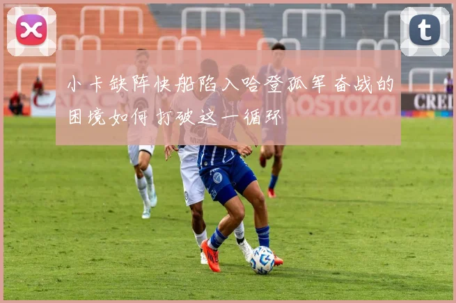 小卡缺阵快船陷入哈登孤军奋战的困境如何打破这一循环