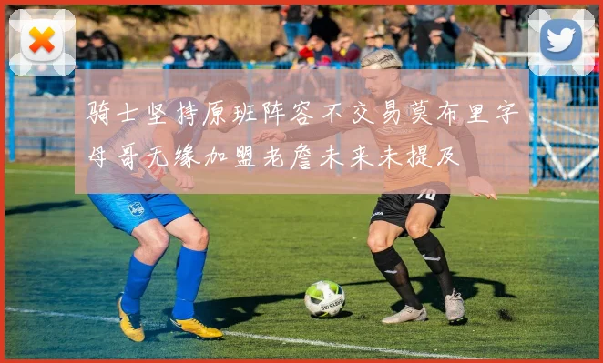 骑士坚持原班阵容不交易莫布里字母哥无缘加盟老詹未来未提及