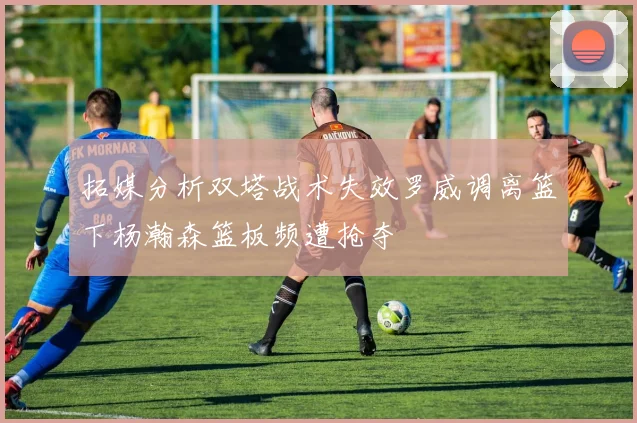 拓媒分析双塔战术失效罗威调离篮下杨瀚森篮板频遭抢夺