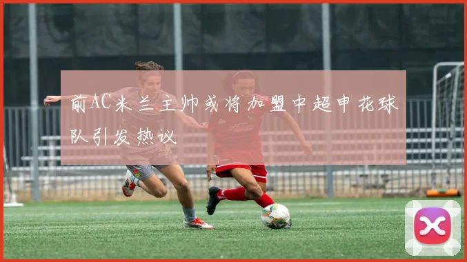 前AC米兰主帅或将加盟中超申花球队引发热议