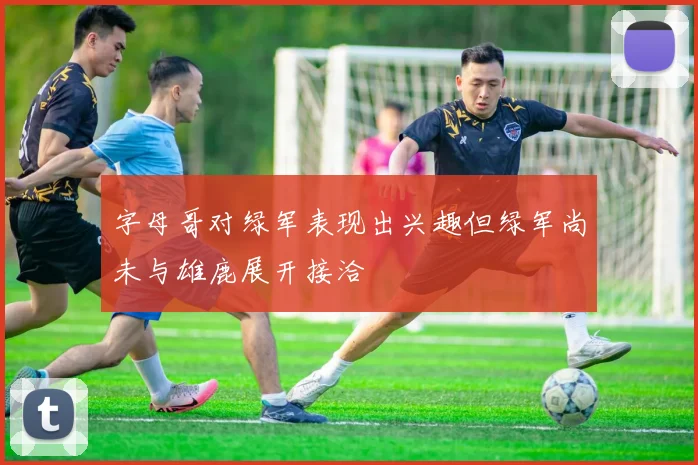 字母哥对绿军表现出兴趣但绿军尚未与雄鹿展开接洽