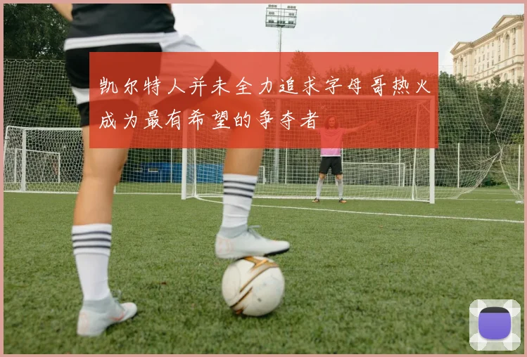 凯尔特人并未全力追求字母哥热火成为最有希望的争夺者