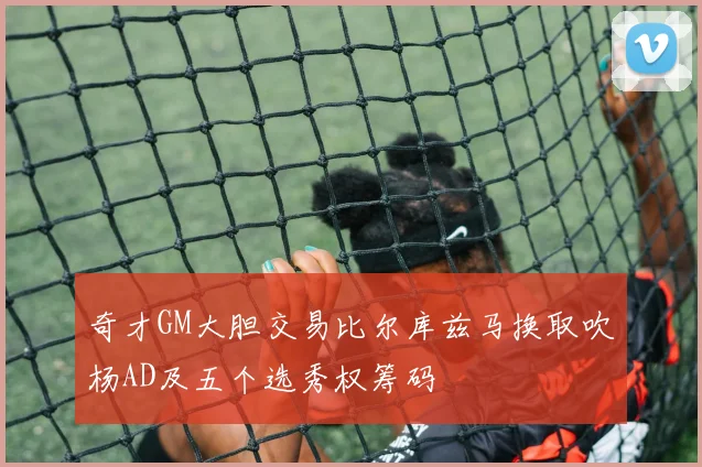 奇才GM大胆交易比尔库兹马换取吹杨AD及五个选秀权筹码