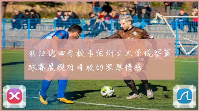 利拉德回母校韦伯州立大学视察篮球赛展现对母校的深厚情感